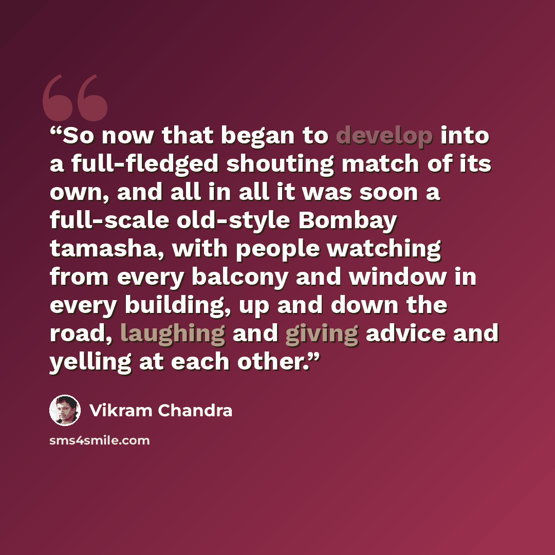 “So now that began to develop into a full-fledged shouting match of its own, and all in all it was soon a full-scale old-style Bombay tamasha, with people watching from every balcony and window in every building, up and down the road, laughing and giving advice and yelling at each other.” quote by Vikram Chandra