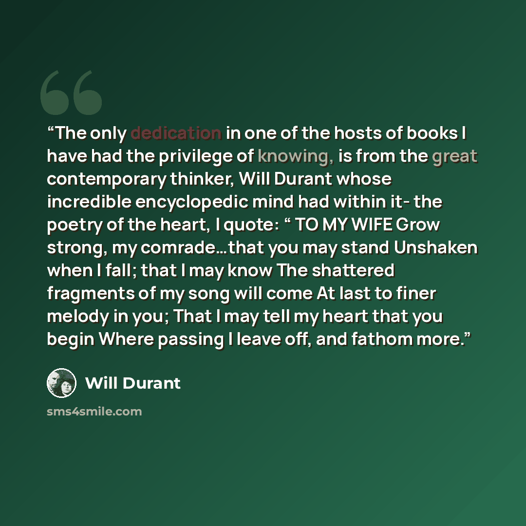 “The only dedication in one of the hosts of books I have had the privilege of knowing, is from the great contemporary thinker, Will Durant whose incredible encyclopedic mind had within it- the poetry of the heart, I quote: “ TO MY WIFE Grow strong, my comrade…that you may stand Unshaken when I…” quote by Will Durant