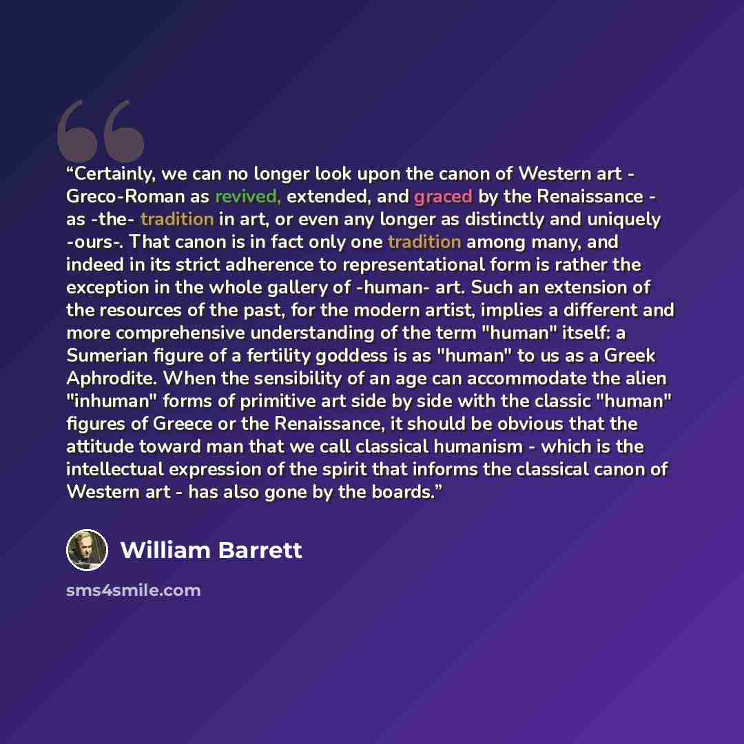 “Certainly, we can no longer look upon the canon of Western art - Greco-Roman as revived, extended, and graced by the Renaissance - as -the- tradition in art, or even any longer as distinctly and uniquely -ours-. That canon is in fact only one tradition among many, and indeed in its strict…” quote by William Barrett