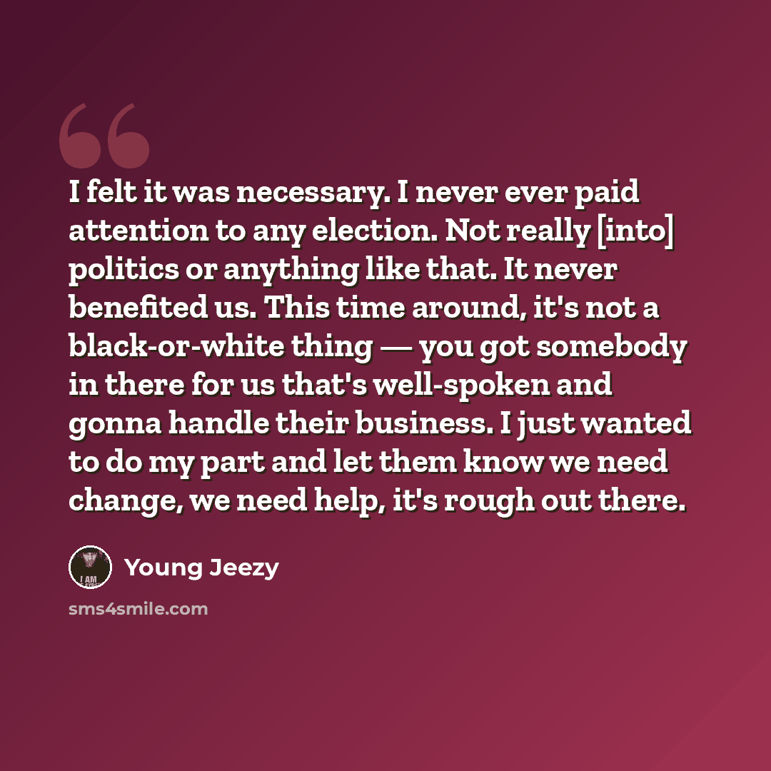 “I felt it was necessary. I never ever paid attention to any election. Not really [into] politics or anything like that. It never benefited us. This time around, it's not a black-or-white thing — you got somebody in there for us that's well-spoken and gonna handle their business. I just wanted to…” quote by Young Jeezy