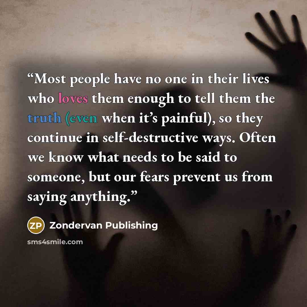 “Most people have no one in their lives who loves them enough to tell them the truth (even when it’s painful), so they continue in self-destructive ways. Often we know what needs to be said to someone, but our fears prevent us from saying anything.” quote by Zondervan Publishing
