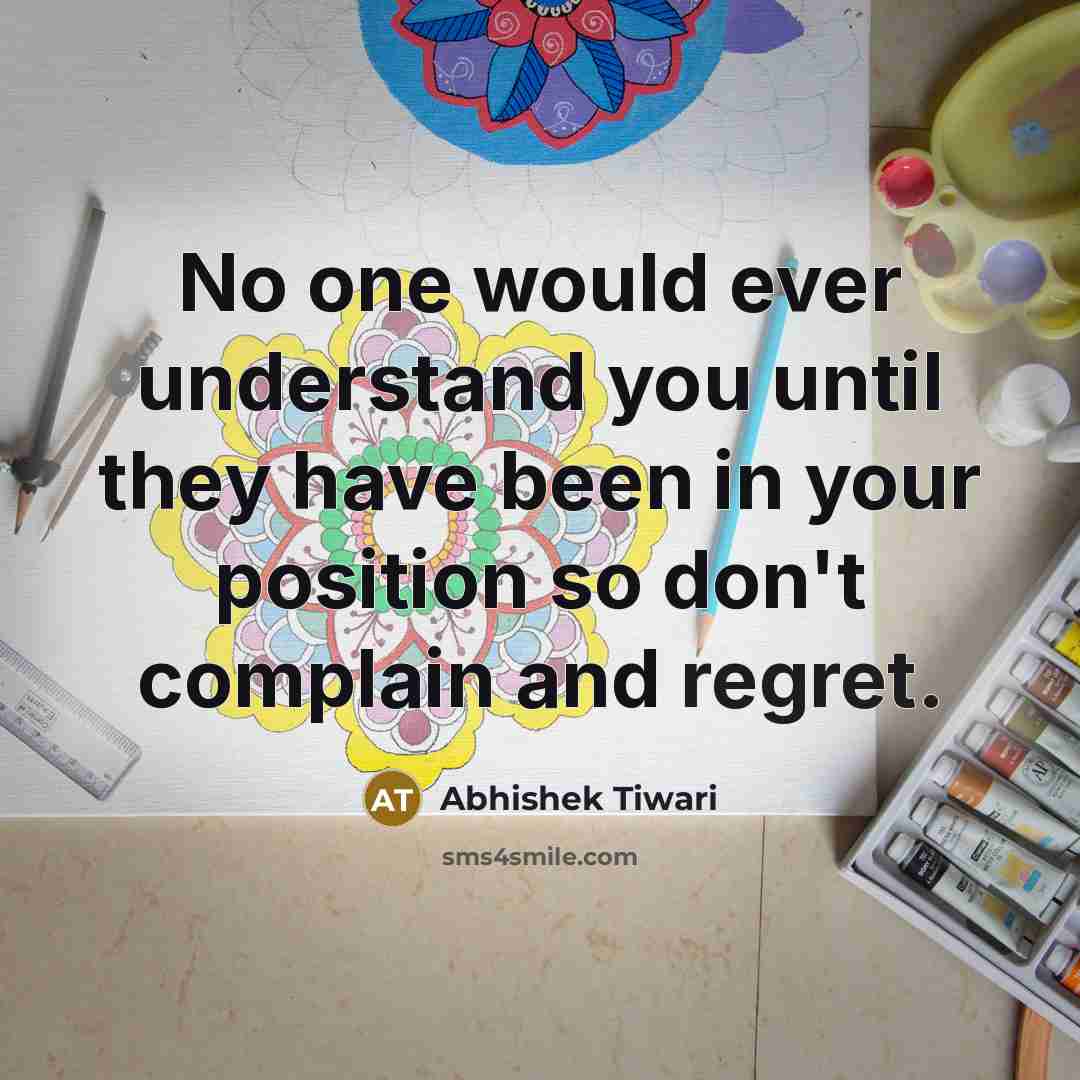 “No one would ever understand you until they have been in your position so don't complain and regret.” quote by Abhishek Tiwari