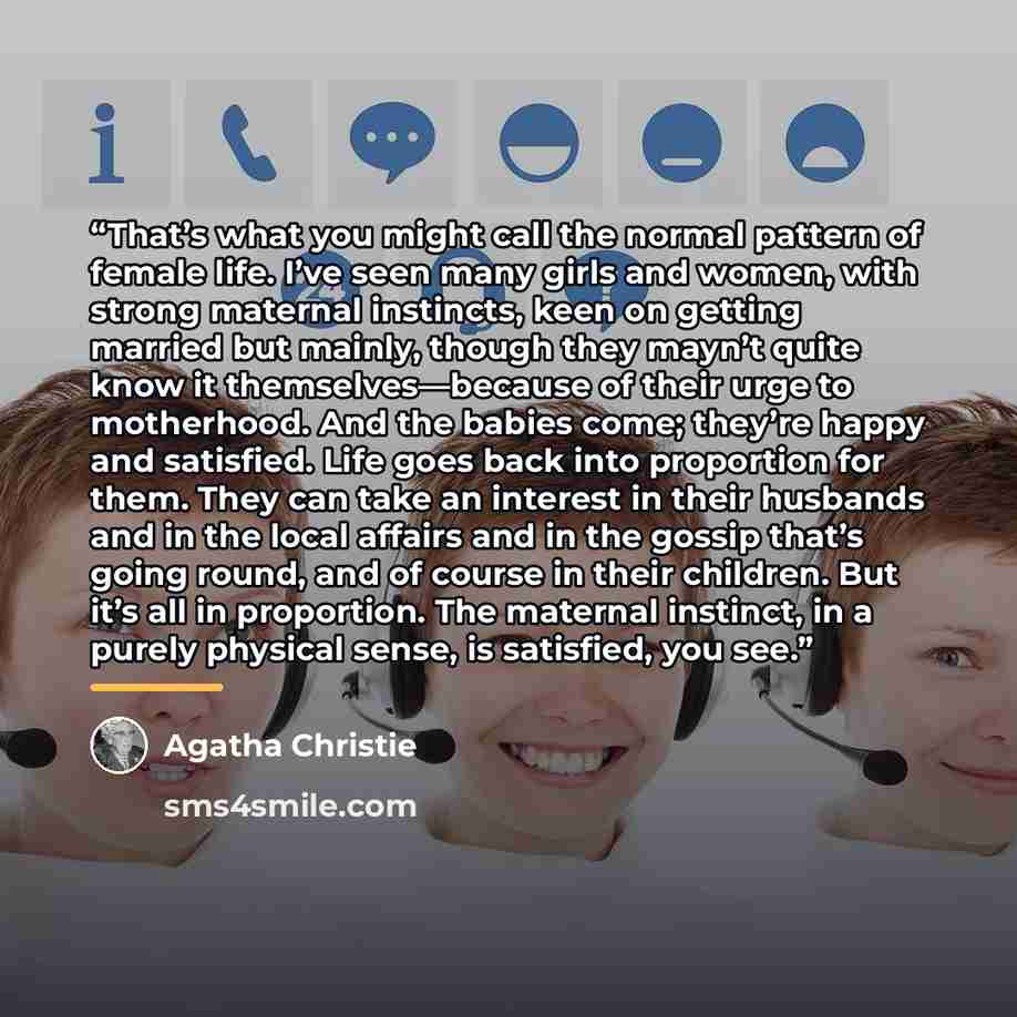 “That’s what you might call the normal pattern of female life. I’ve seen many girls and women, with strong maternal instincts, keen on getting married but mainly, though they mayn’t quite know it themselves—because of their urge to motherhood. And the babies come; they’re happy and satisfied. Life…” quote by Agatha Christie