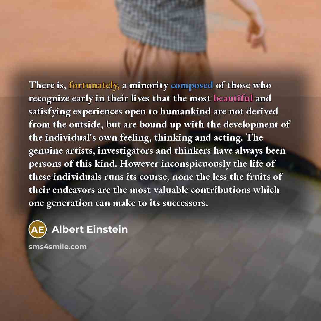 “There is, fortunately, a minority composed of those who recognize early in their lives that the most beautiful and satisfying experiences open to humankind are not derived from the outside, but are bound up with the development of the individual's own feeling, thinking and acting. The genuine…” quote by Albert Einstein