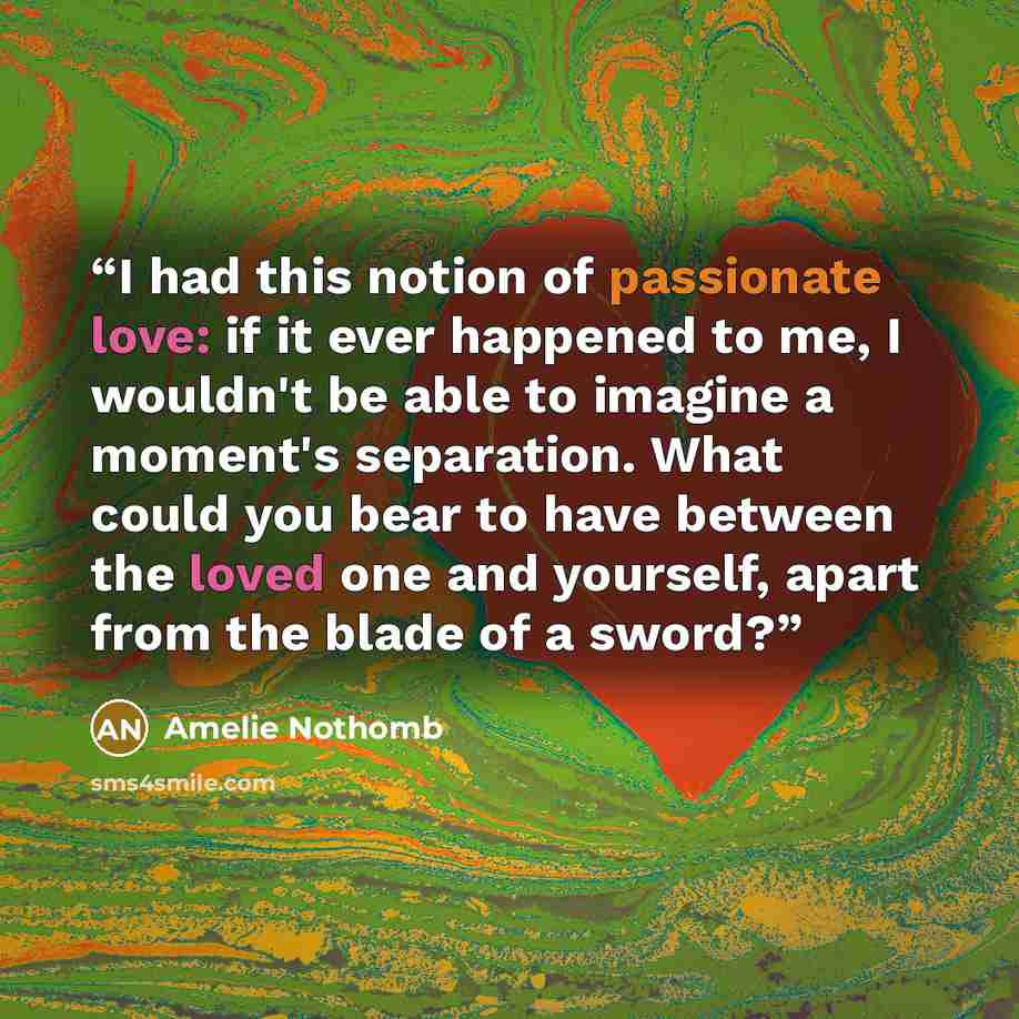 “I had this notion of passionate love: if it ever happened to me, I wouldn't be able to imagine a moment's separation. What could you bear to have between the loved one and yourself, apart from the blade of a sword?” quote by Amélie Nothomb
