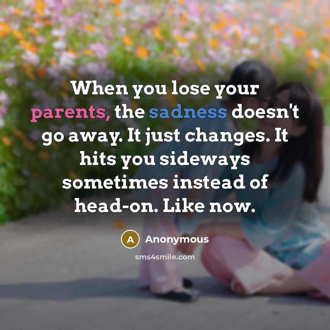 “When you lose your parents, the sadness doesn't go away. It just changes. It hits you sideways sometimes instead of head-on. Like now.” quote by Anonymous
