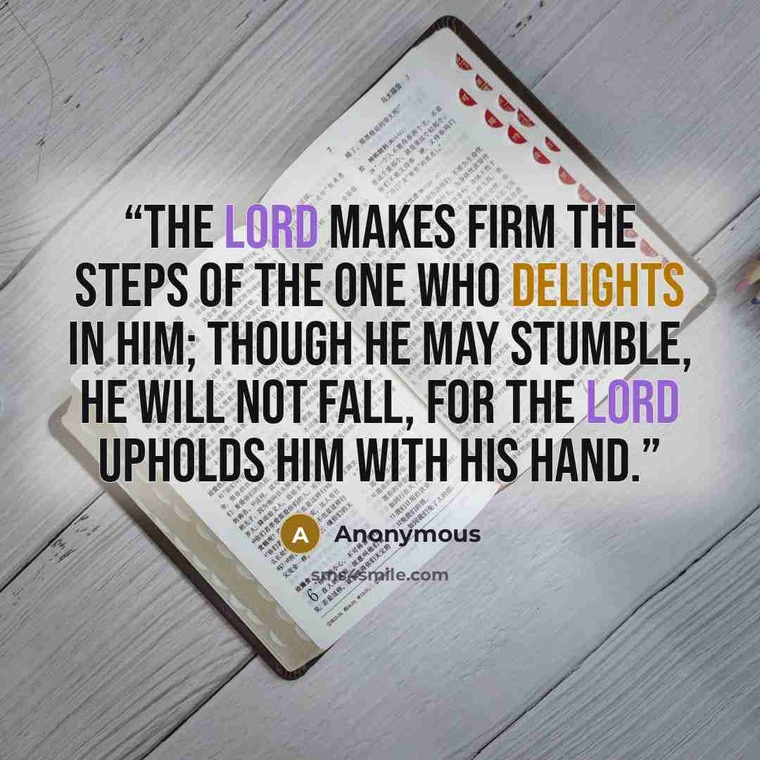 “The Lord makes firm the steps of the one who delights in him; though he may stumble, he will not fall, for the Lord upholds him with his hand.” quote by Anonymous