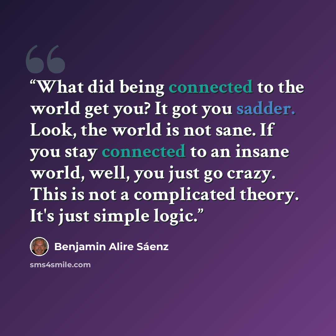 “What did being connected to the world get you? It got you sadder. Look, the world is not sane. If you stay connected to an insane world, well, you just go crazy. This is not a complicated theory. It's just simple logic.” quote by Benjamin Alire Sáenz