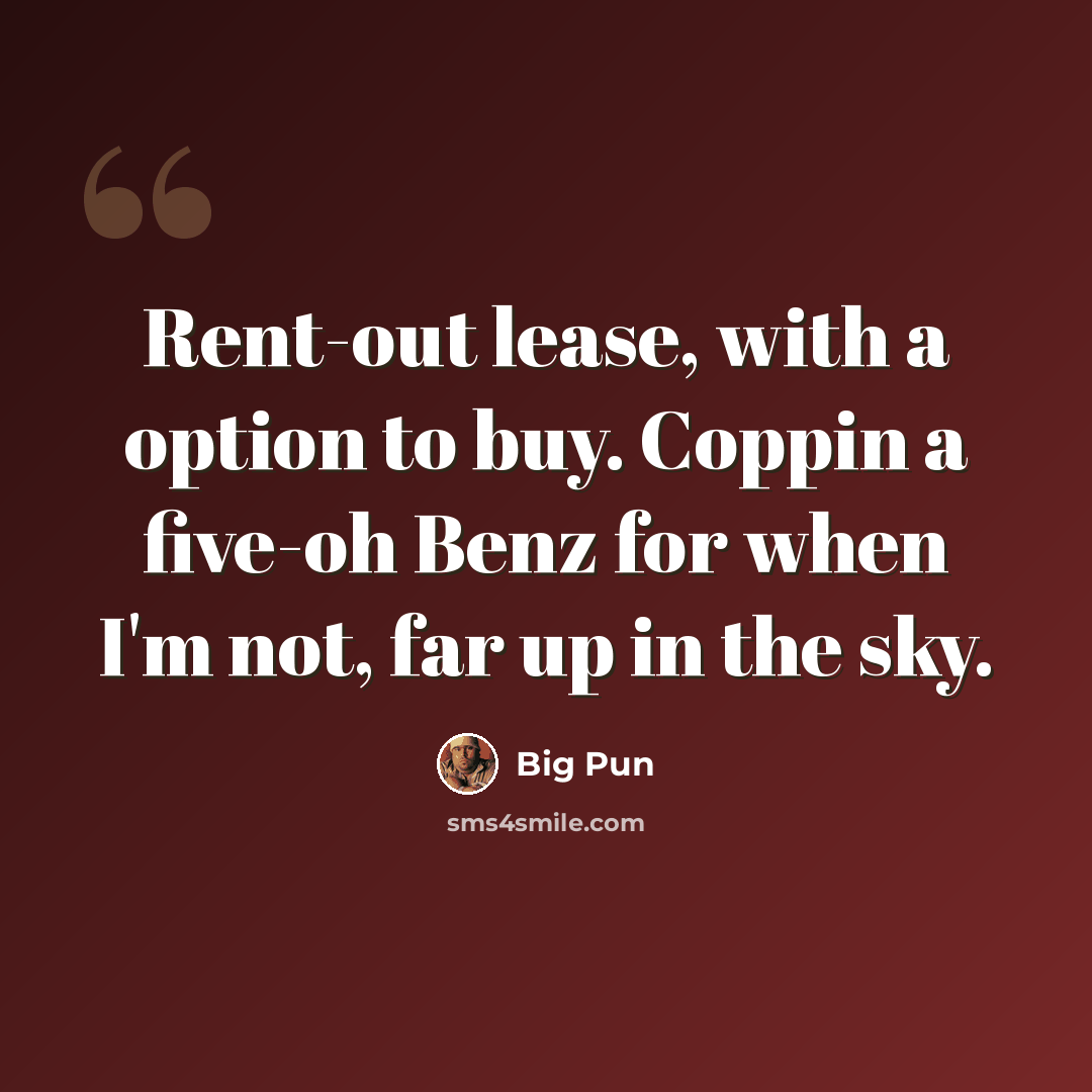 “Rent-out lease, with a option to buy. Coppin a five-oh Benz for when I'm not, far up in the sky.” quote by Big Pun