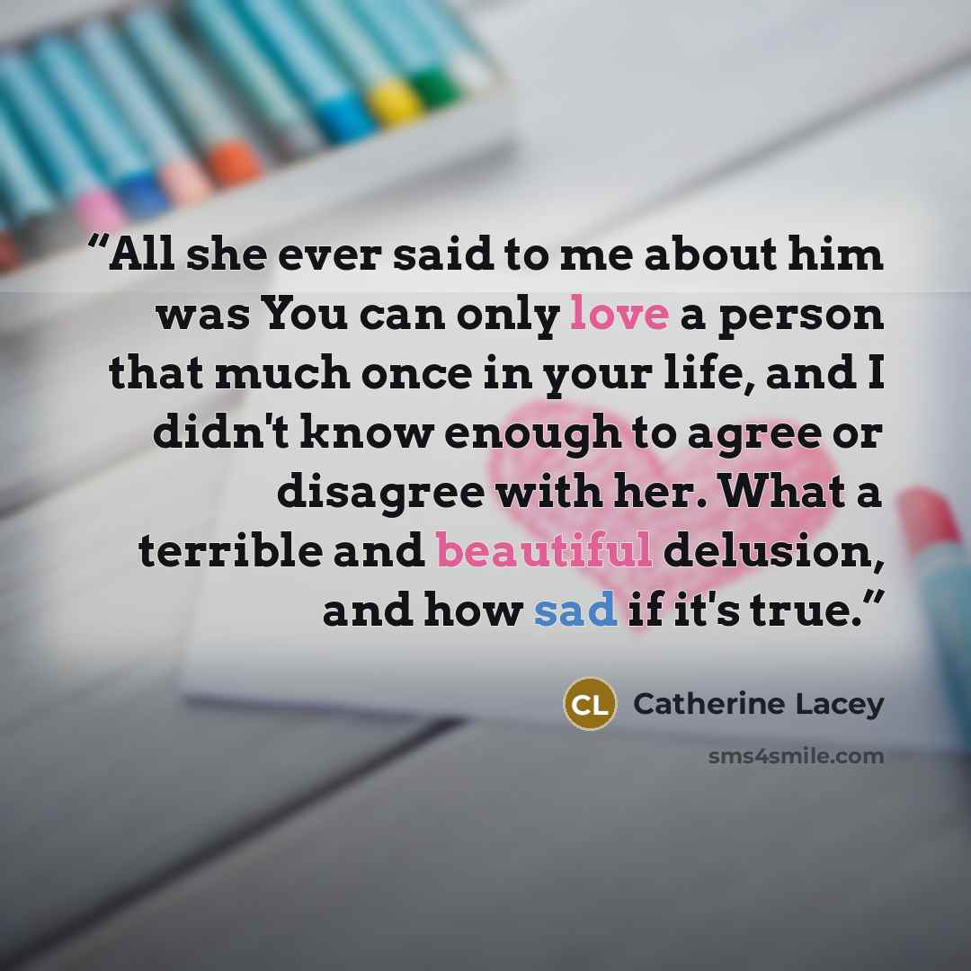 “All she ever said to me about him was You can only love a person that much once in your life, and I didn't know enough to agree or disagree with her. What a terrible and beautiful delusion, and how sad if it's true.” quote by Catherine Lacey
