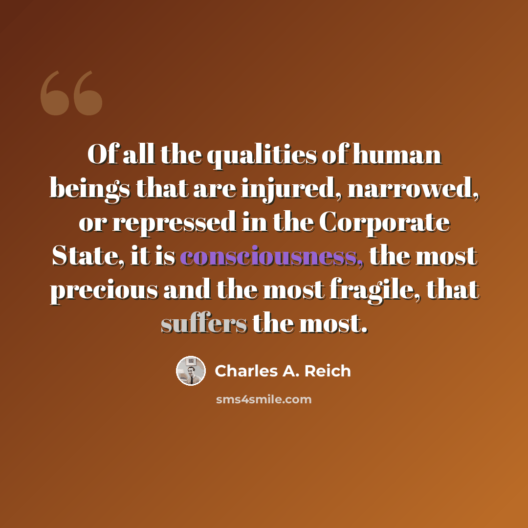 “Of all the qualities of human beings that are injured, narrowed, or repressed in the Corporate State, it is consciousness, the most precious and the most fragile, that suffers the most.” quote by Charles A. Reich