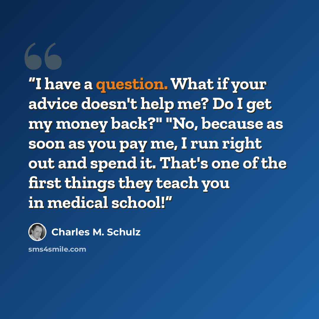 “I have a question. What if your advice doesn't help me? Do I get my money back?" "No, because as soon as you pay me, I run right out and spend it. That's one of the first things they teach you in medical school!” quote by Charles M. Schulz