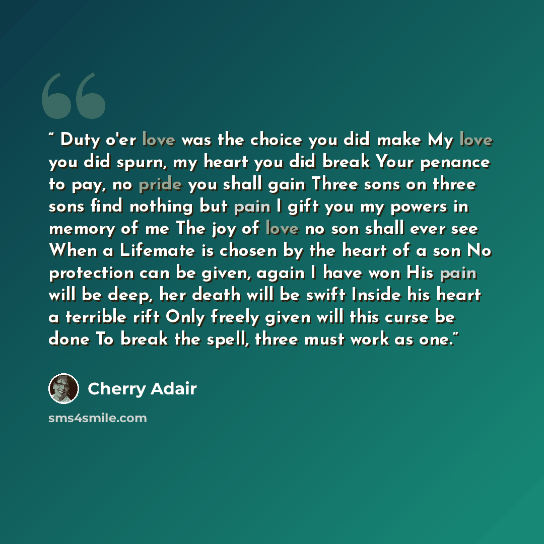 “Duty o'er love was the choice you did make My love you did spurn, my heart you did break Your penance to pay, no pride you shall gain Three sons on three sons find nothing but pain I gift you my powers in memory of me The joy of love no son shall ever see When a Lifemate is chosen by the heart of…” quote by Cherry Adair