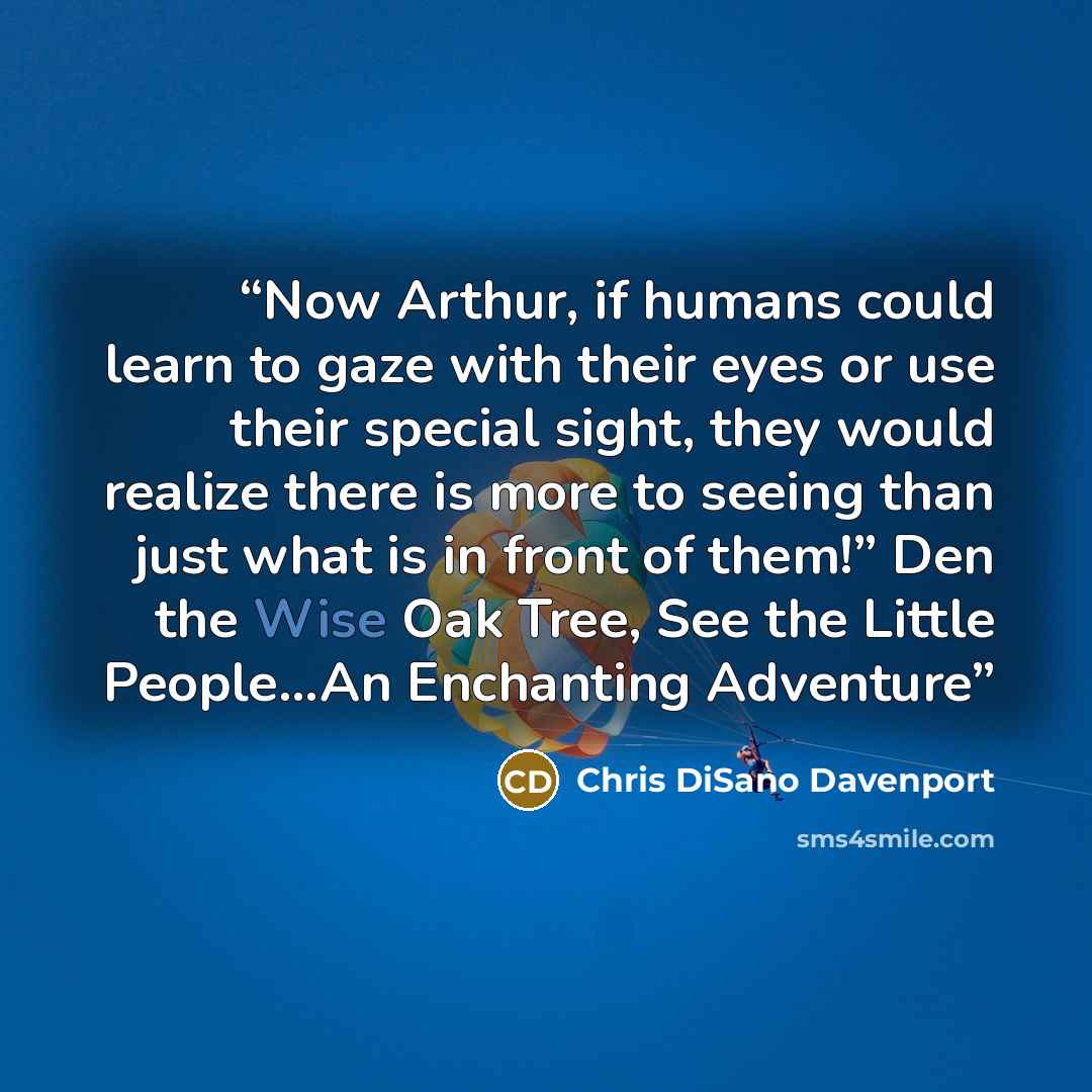 “Now Arthur, if humans could learn to gaze with their eyes or use their special sight, they would realize there is more to seeing than just what is in front of them!” Den the Wise Oak Tree, See the Little People…An Enchanting Adventure” quote by Chris DiSano Davenport