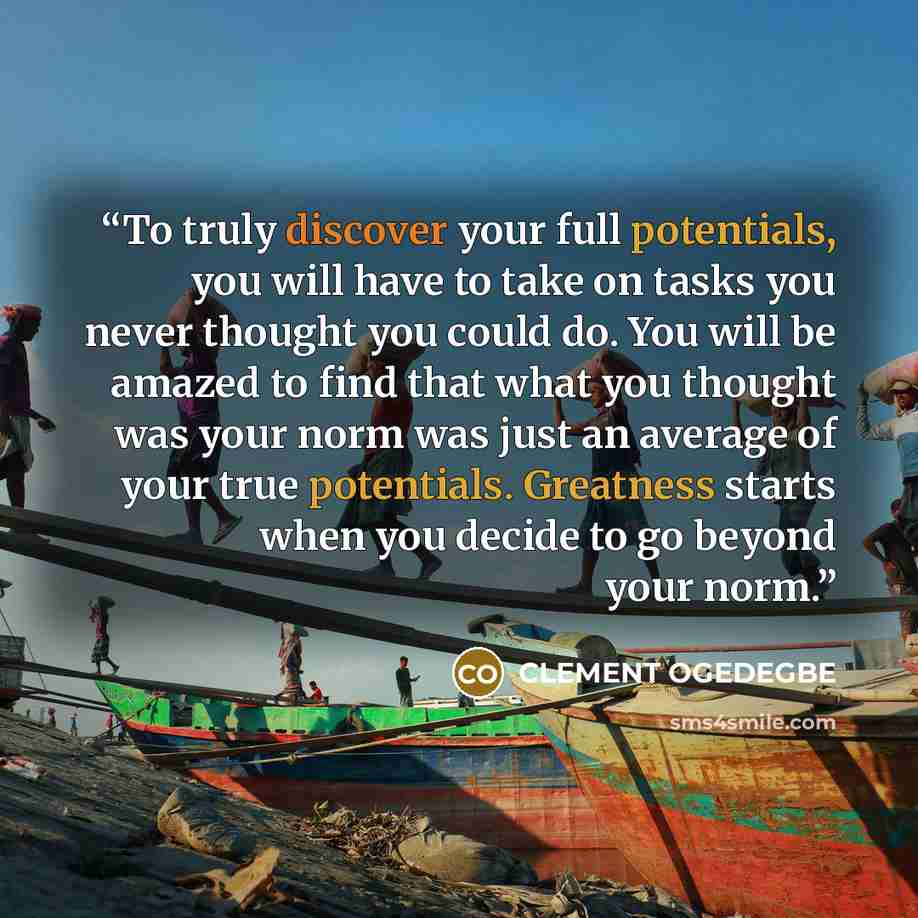 “To truly discover your full potentials, you will have to take on tasks you never thought you could do. You will be amazed to find that what you thought was your norm was just an average of your true potentials. Greatness starts when you decide to go beyond your norm.” quote by CLEMENT OGEDEGBE