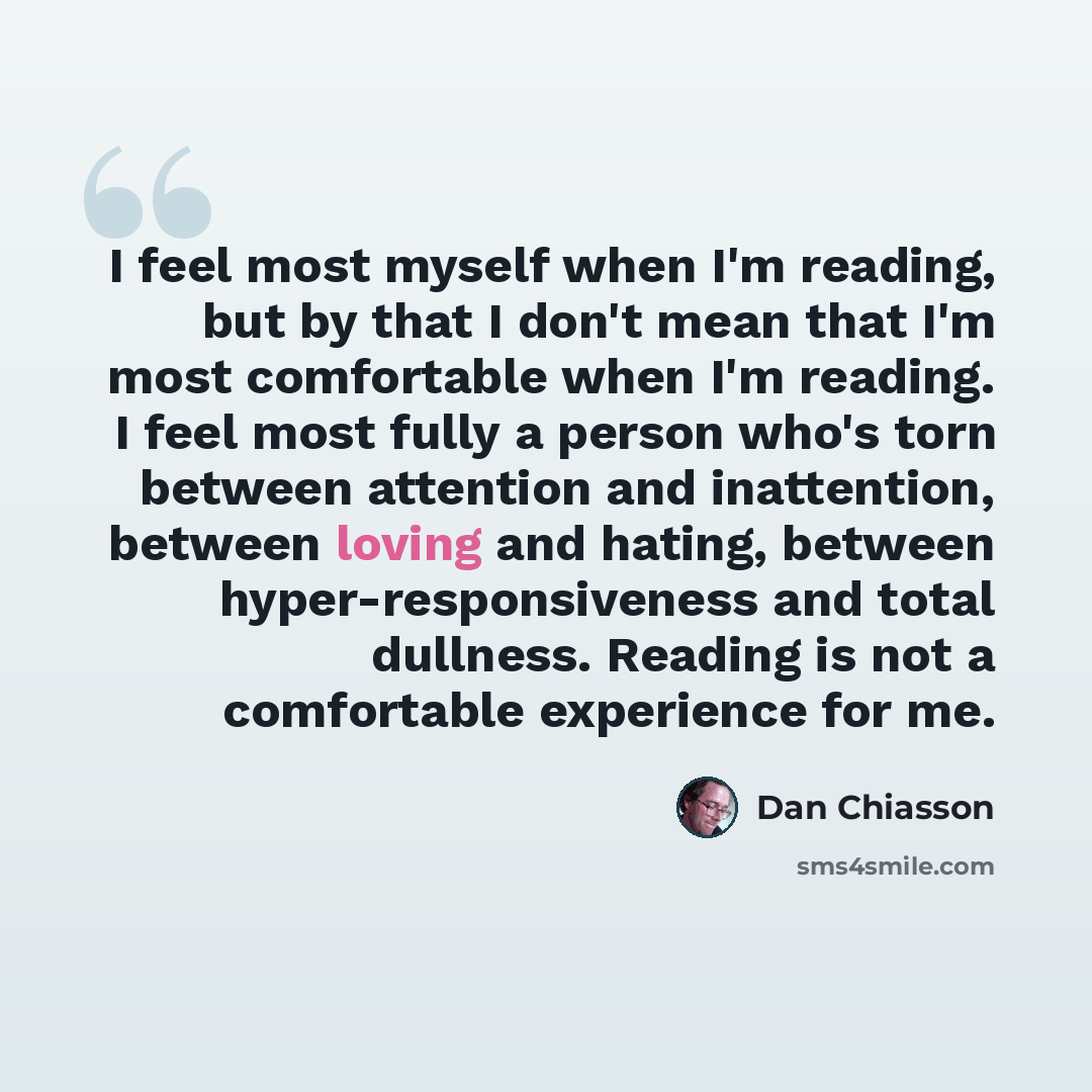 “I feel most myself when I'm reading, but by that I don't mean that I'm most comfortable when I'm reading. I feel most fully a person who's torn between attention and inattention, between loving and hating, between hyper-responsiveness and total dullness. Reading is not a comfortable experience for…” quote by Dan Chiasson