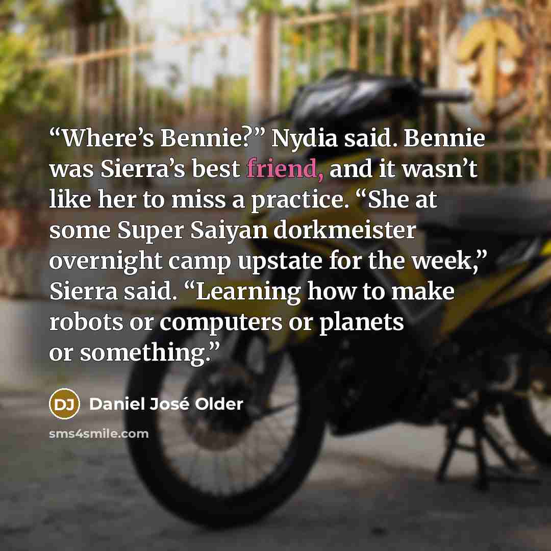 “Where’s Bennie?” Nydia said. Bennie was Sierra’s best friend, and it wasn’t like her to miss a practice. “She at some Super Saiyan dorkmeister overnight camp upstate for the week,” Sierra said. “Learning how to make robots or computers or planets or something.” quote by Daniel José Older