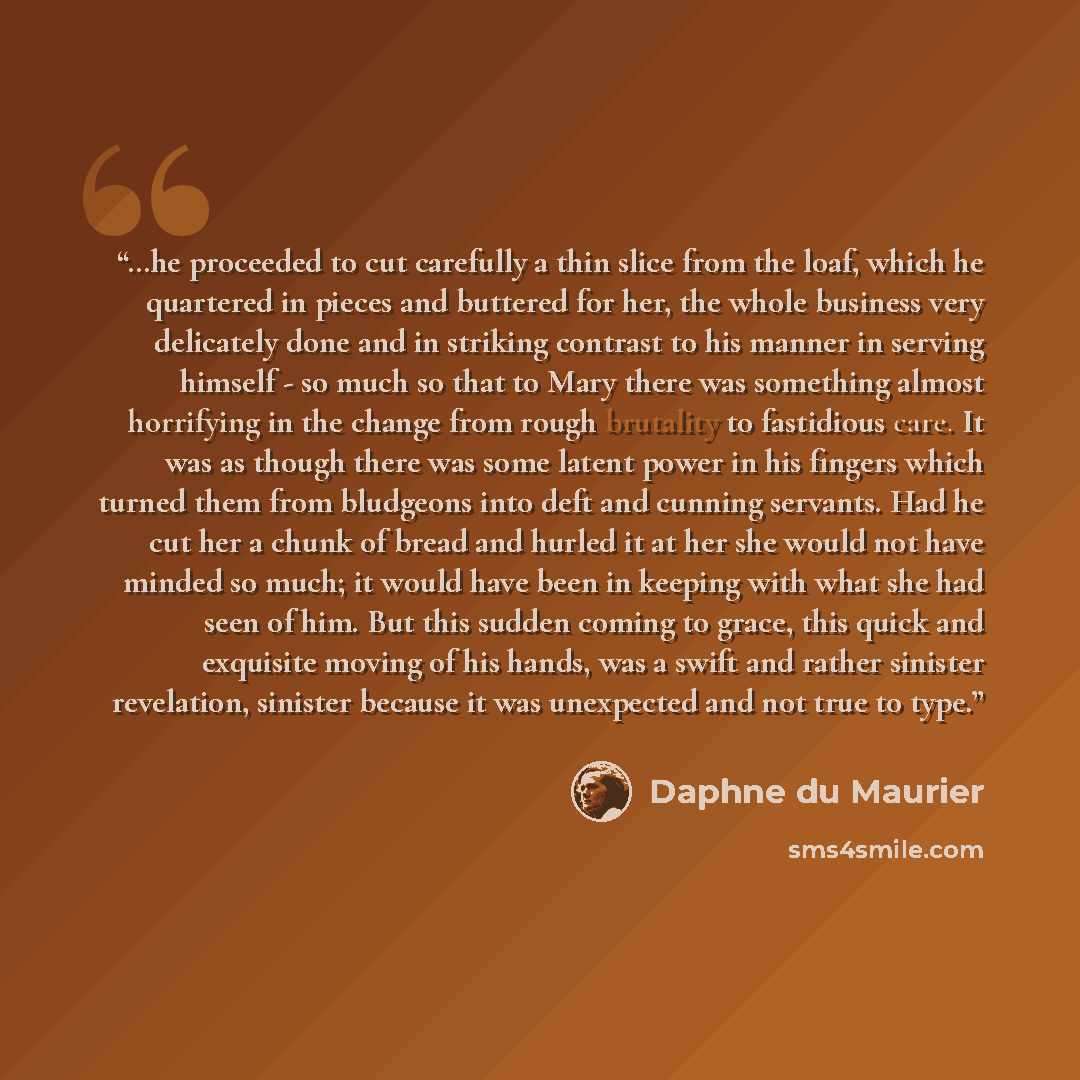 “…he proceeded to cut carefully a thin slice from the loaf, which he quartered in pieces and buttered for her, the whole business very delicately done and in striking contrast to his manner in serving himself - so much so that to Mary there was something almost horrifying in the change from rough…” quote by Daphne du Maurier