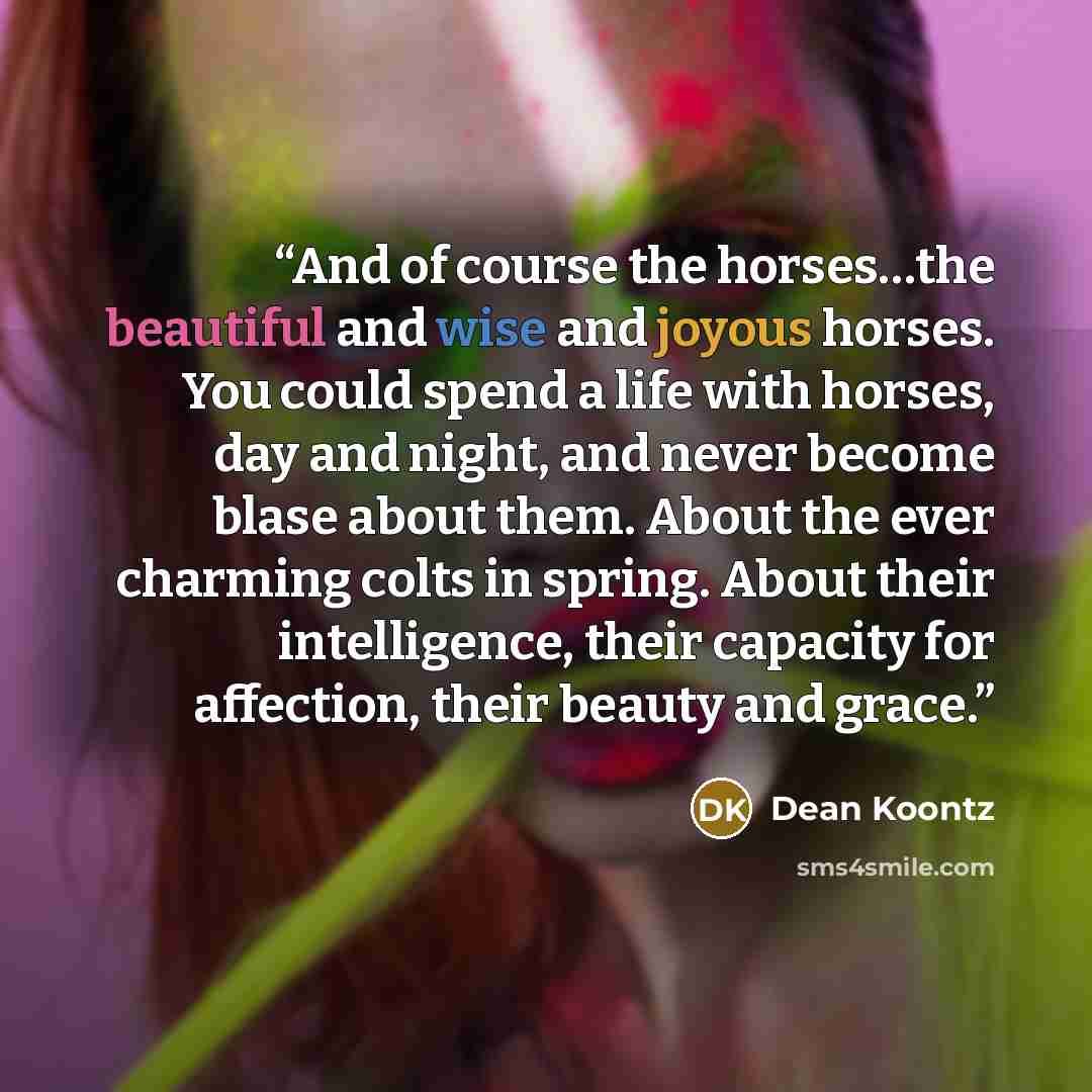“And of course the horses…the beautiful and wise and joyous horses. You could spend a life with horses, day and night, and never become blase about them. About the ever charming colts in spring. About their intelligence, their capacity for affection, their beauty and grace.” quote by Dean Koontz