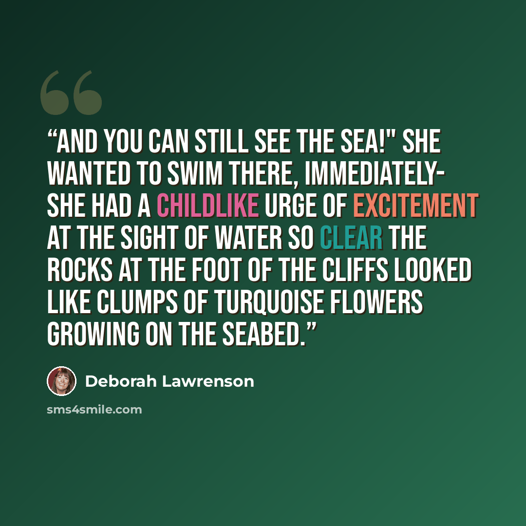 “And you can still see the sea!" She wanted to swim there, immediately- she had a childlike urge of excitement at the sight of water so clear the rocks at the foot of the cliffs looked like clumps of turquoise flowers growing on the seabed.” quote by Deborah Lawrenson