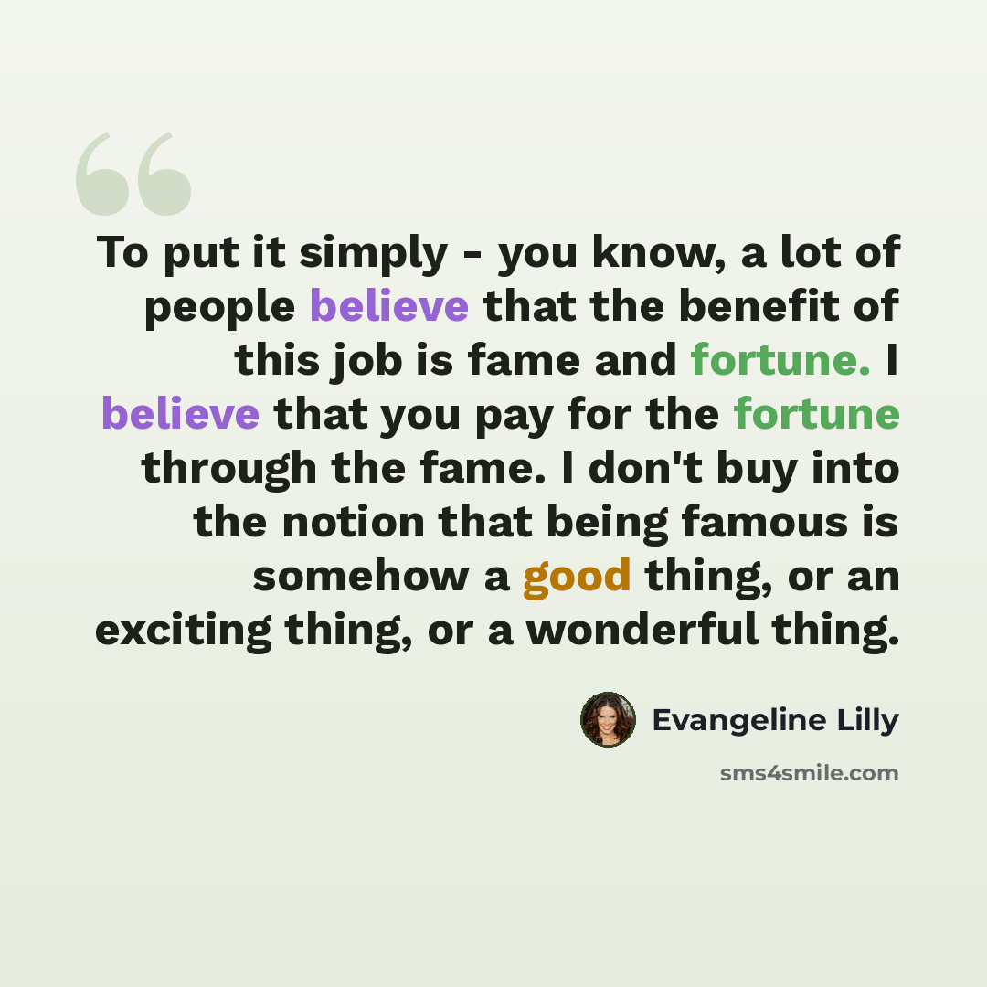 “To put it simply - you know, a lot of people believe that the benefit of this job is fame and fortune. I believe that you pay for the fortune through the fame. I don't buy into the notion that being famous is somehow a good thing, or an exciting thing, or a wonderful thing.” quote by Evangeline Lilly