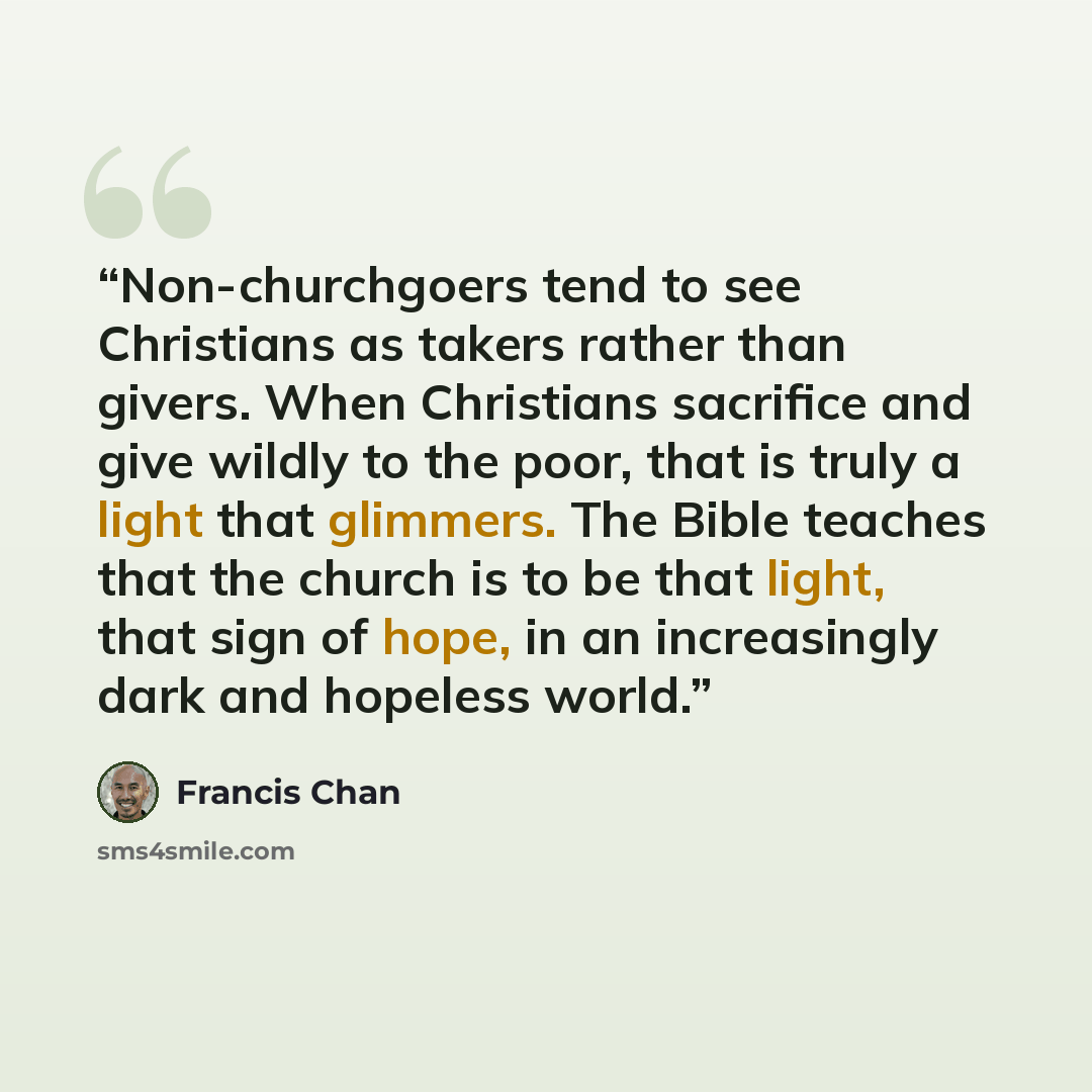 “Non-churchgoers tend to see Christians as takers rather than givers. When Christians sacrifice and give wildly to the poor, that is truly a light that glimmers. The Bible teaches that the church is to be that light, that sign of hope, in an increasingly dark and hopeless world.” quote by Francis Chan