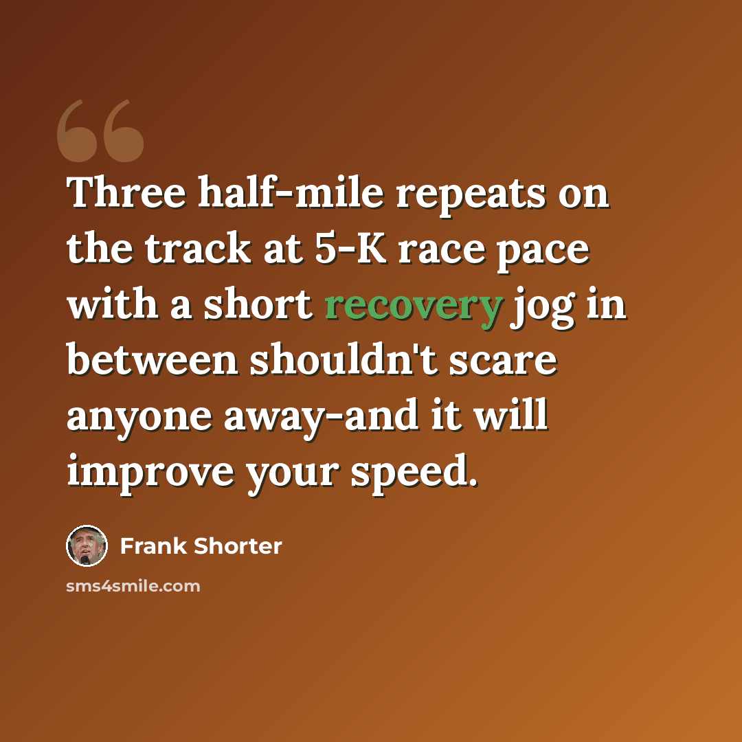 “Three half-mile repeats on the track at 5-K race pace with a short recovery jog in between shouldn't scare anyone away-and it will improve your speed.” quote by Frank Shorter