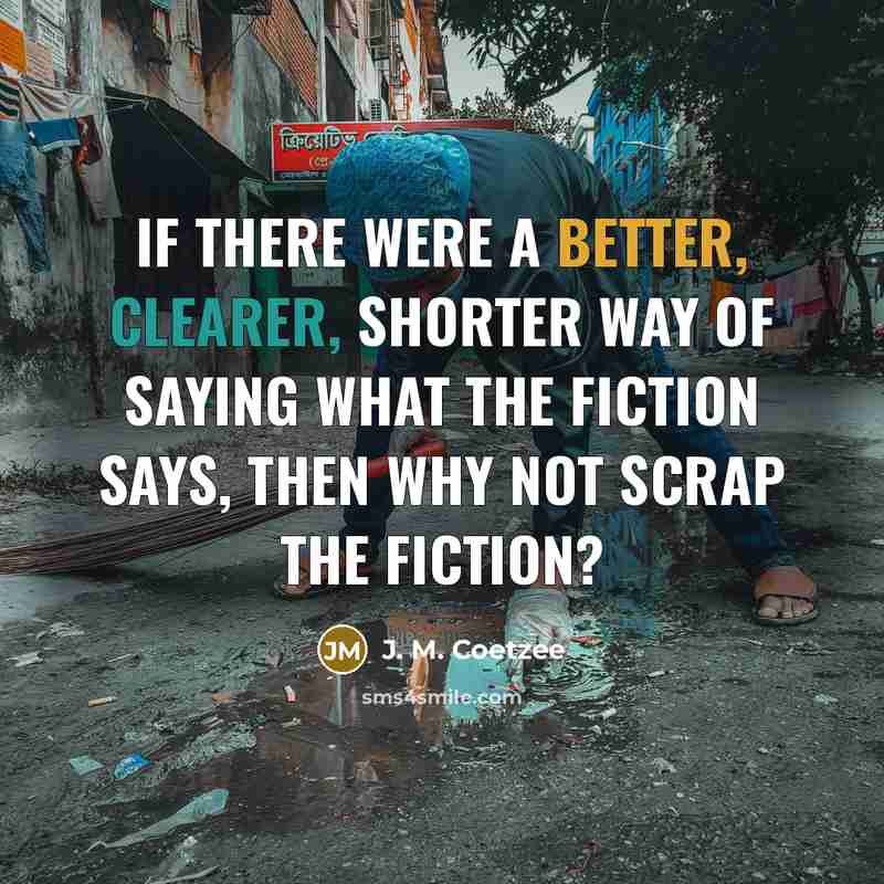 “If there were a better, clearer, shorter way of saying what the fiction says, then why not scrap the fiction?” quote by J. M. Coetzee