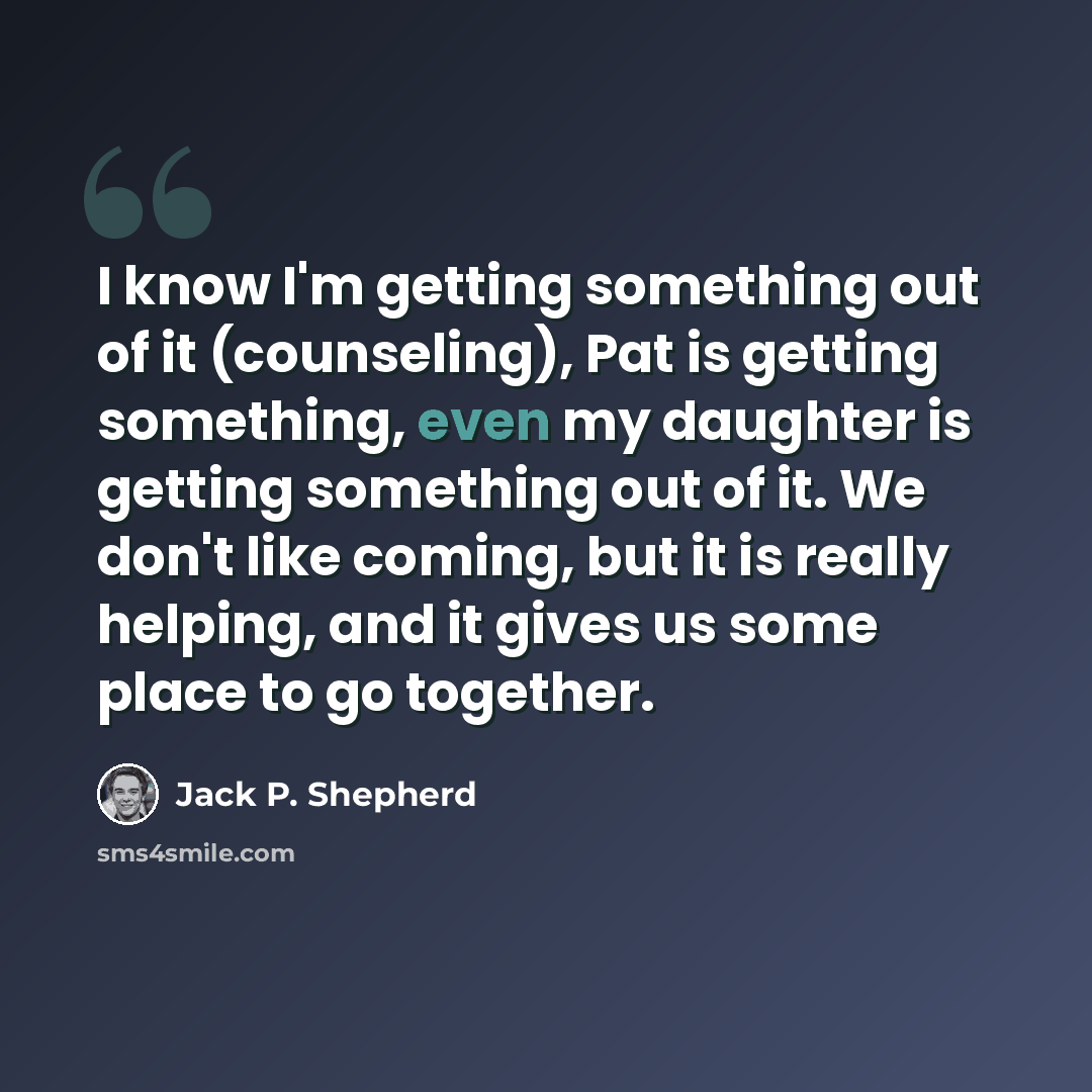 “I know I'm getting something out of it (counseling), Pat is getting something, even my daughter is getting something out of it. We don't like coming, but it is really helping, and it gives us some place to go together.” quote by Jack P. Shepherd