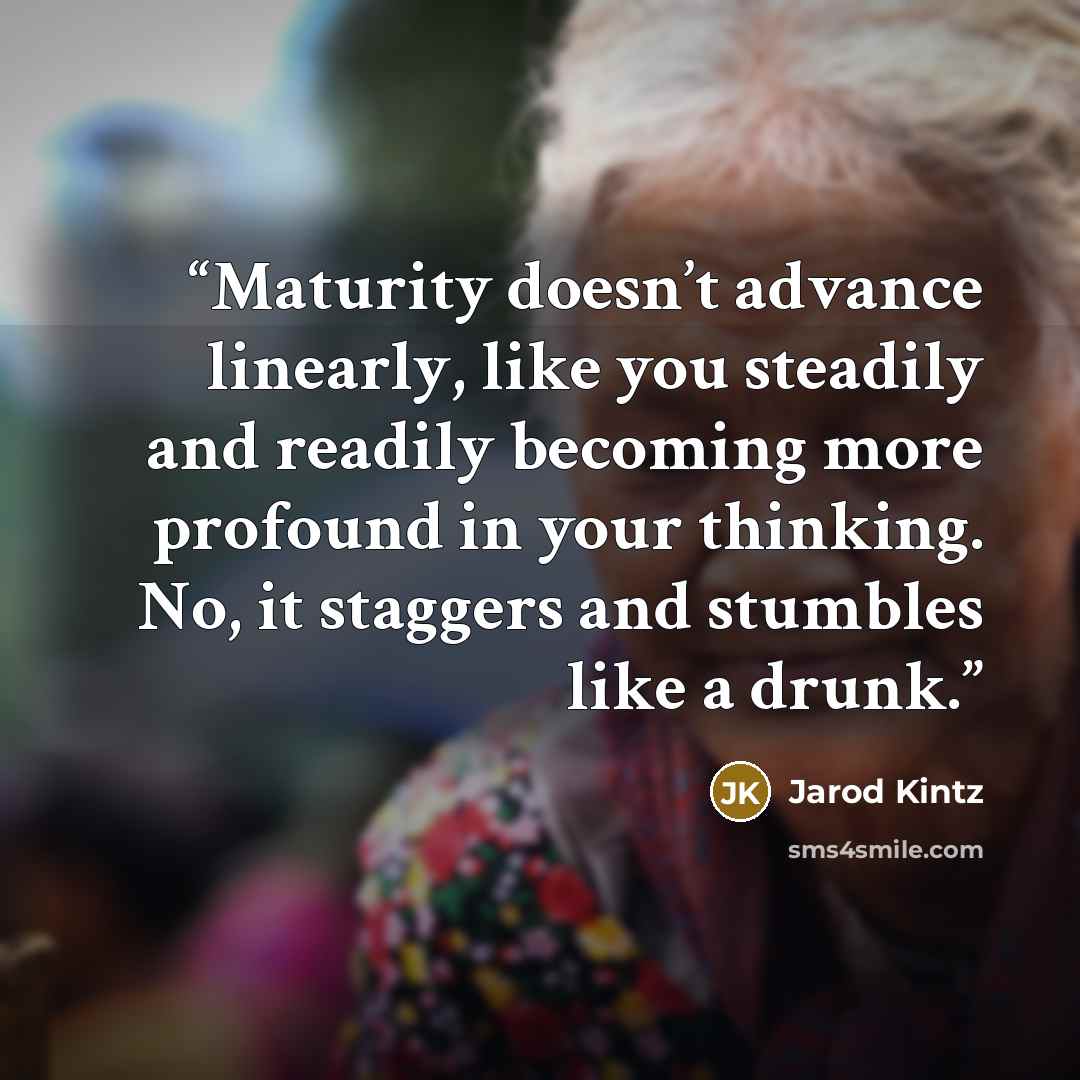 “Maturity doesn’t advance linearly, like you steadily and readily becoming more profound in your thinking. No, it staggers and stumbles like a drunk.” quote by Jarod Kintz