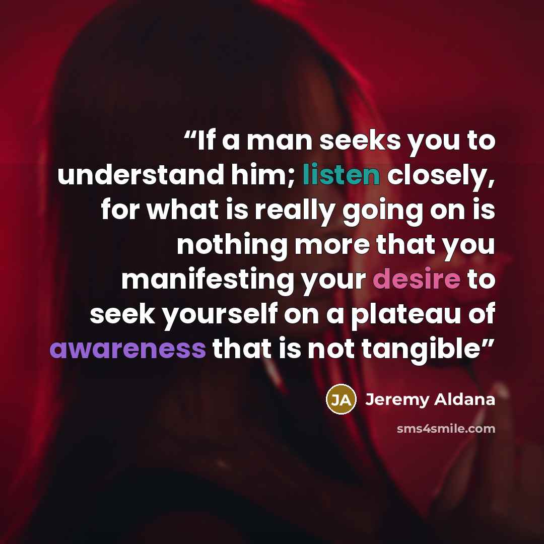 “If a man seeks you to understand him; listen closely, for what is really going on is nothing more that you manifesting your desire to seek yourself on a plateau of awareness that is not tangible” quote by Jeremy Aldana
