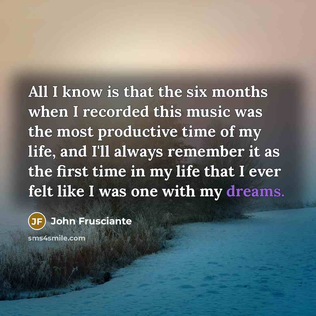 “All I know is that the six months when I recorded this music was the most productive time of my life, and I'll always remember it as the first time in my life that I ever felt like I was one with my dreams.” quote by John Frusciante