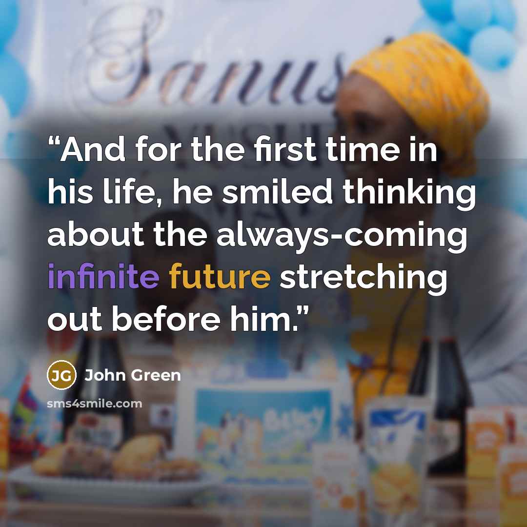 “And for the first time in his life, he smiled thinking about the always-coming infinite future stretching out before him.” quote by John Green