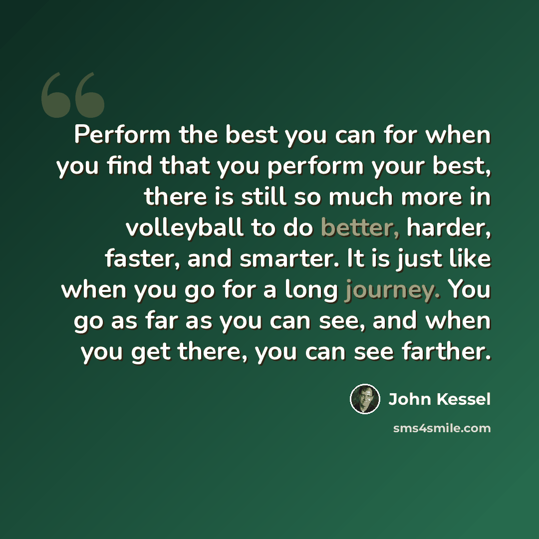 “Perform the best you can for when you find that you perform your best, there is still so much more in volleyball to do better, harder, faster, and smarter. It is just like when you go for a long journey. You go as far as you can see, and when you get there, you can see farther.” quote by John Kessel