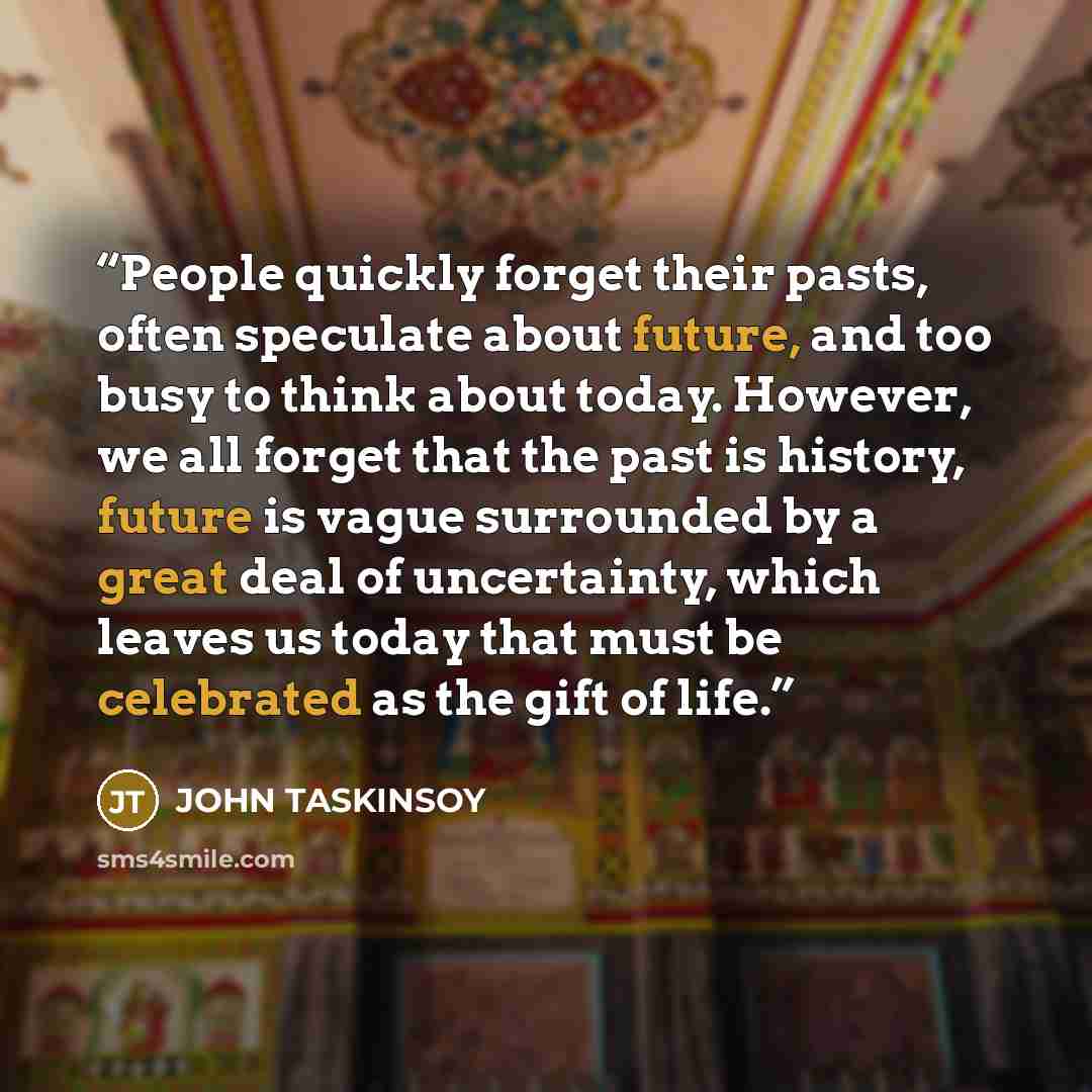 “People quickly forget their pasts, often speculate about future, and too busy to think about today. However, we all forget that the past is history, future is vague surrounded by a great deal of uncertainty, which leaves us today that must be celebrated as the gift of life.” quote by John Taskinsoy