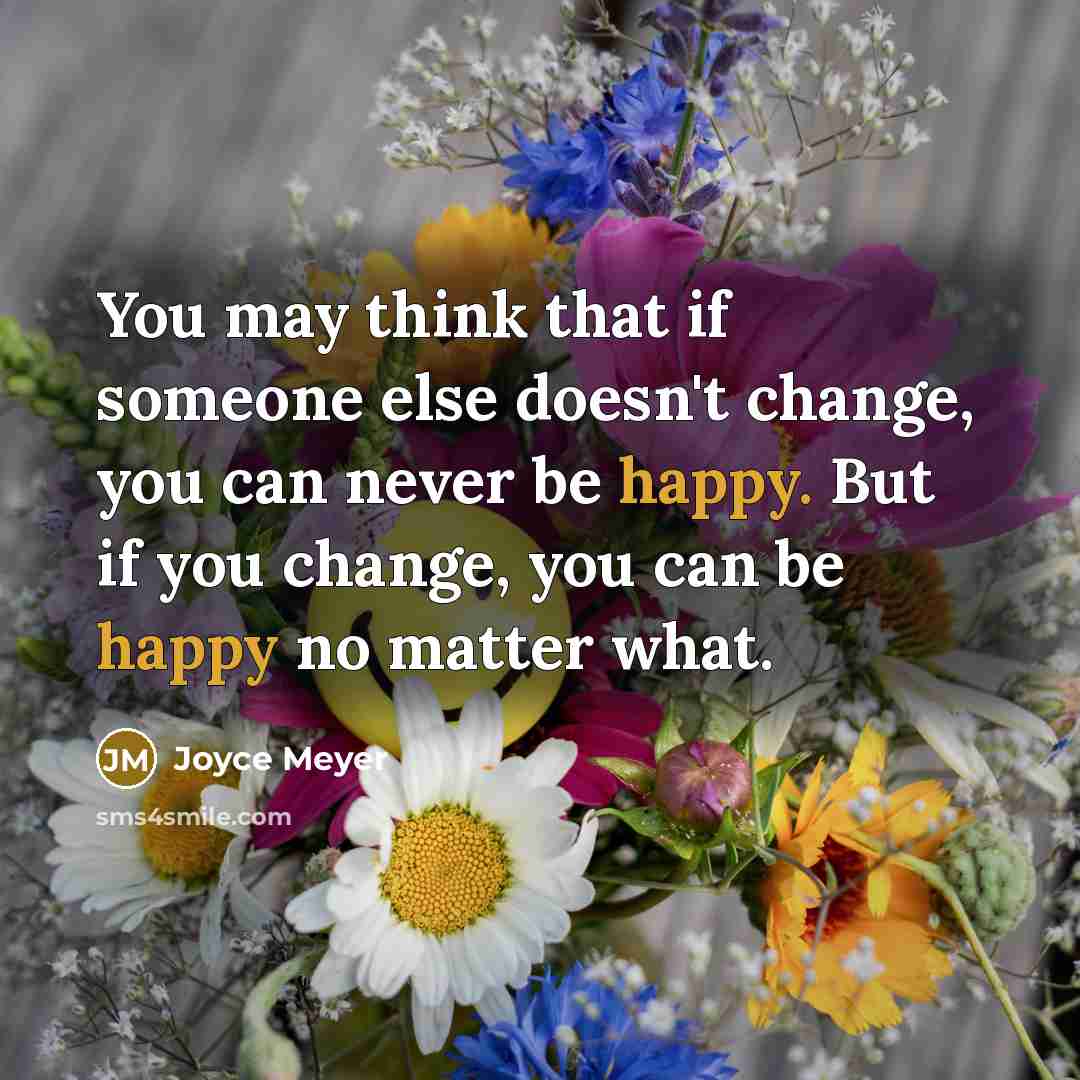 “You may think that if someone else doesn't change, you can never be happy. But if you change, you can be happy no matter what.” quote by Joyce Meyer