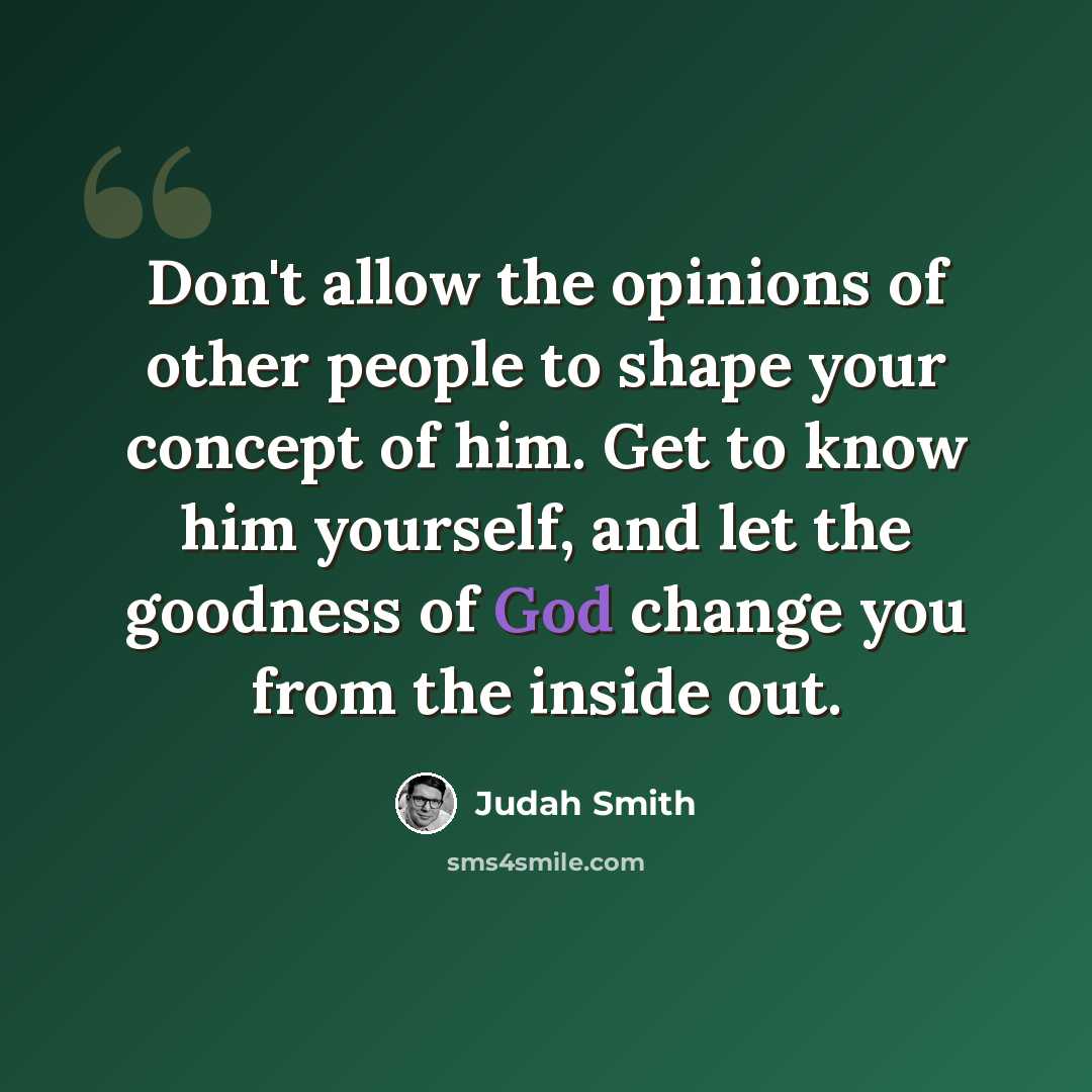 “Don't allow the opinions of other people to shape your concept of him. Get to know him yourself, and let the goodness of God change you from the inside out.” quote by Judah Smith