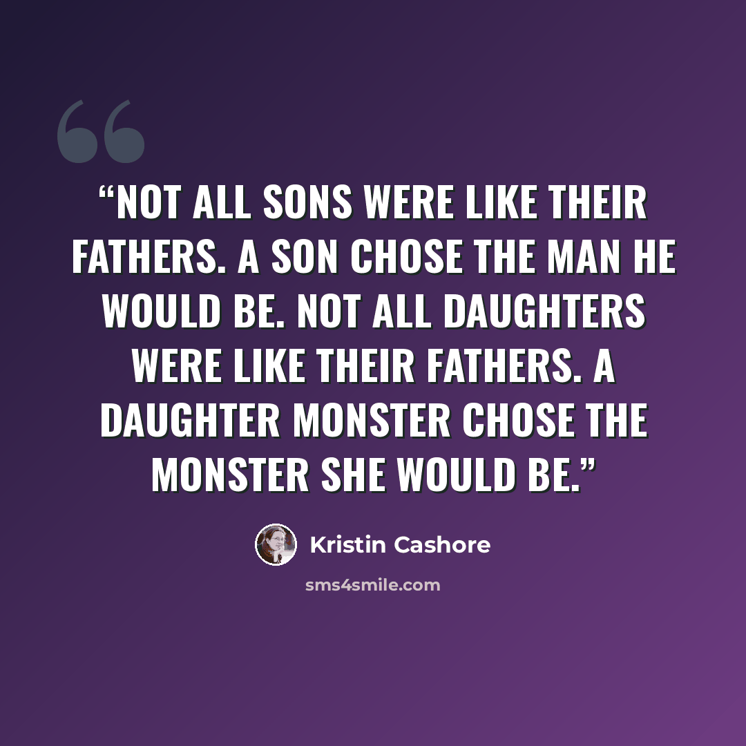 “Not all sons were like their fathers. A son chose the man he would be. Not all daughters were like their fathers. A daughter monster chose the monster she would be.” quote by Kristin Cashore