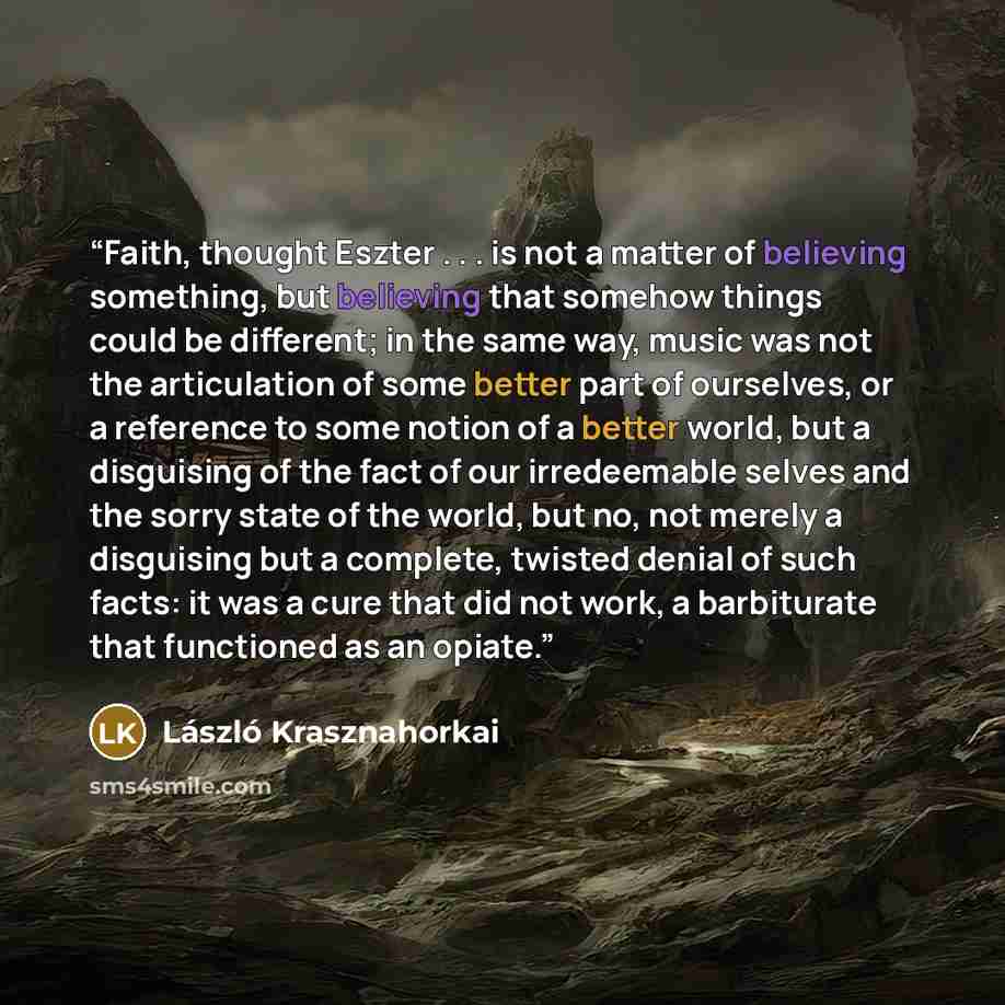 “Faith, thought Eszter . . . is not a matter of believing something, but believing that somehow things could be different; in the same way, music was not the articulation of some better part of ourselves, or a reference to some notion of a better world, but a disguising of the fact of our…” quote by László Krasznahorkai