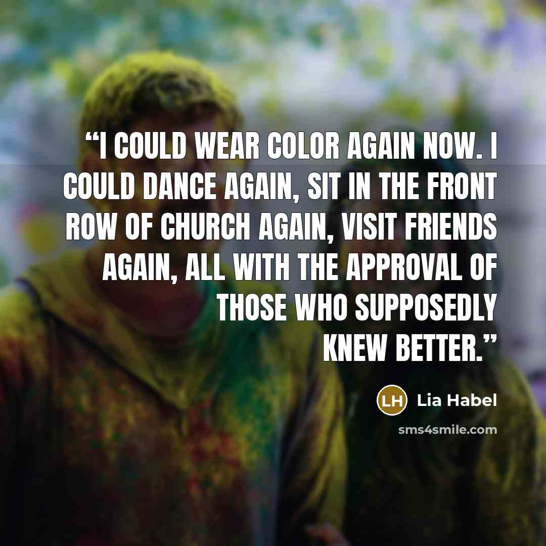 “I could wear color again now. I could dance again, sit in the front row of church again, visit friends again, all with the approval of Those Who Supposedly Knew Better.” quote by Lia Habel