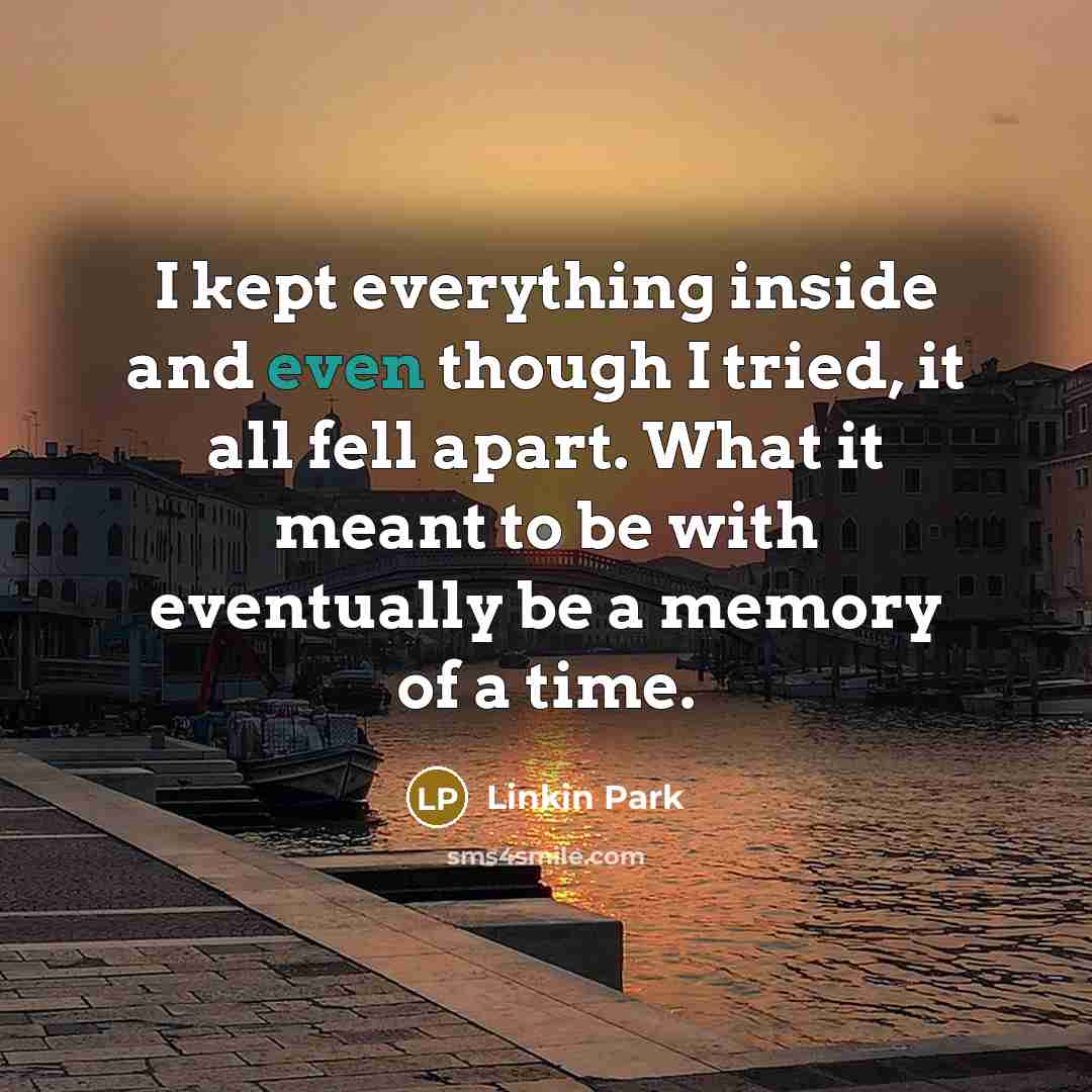 “I kept everything inside and even though I tried, it all fell apart. What it meant to be with eventually be a memory of a time.” quote by Linkin Park