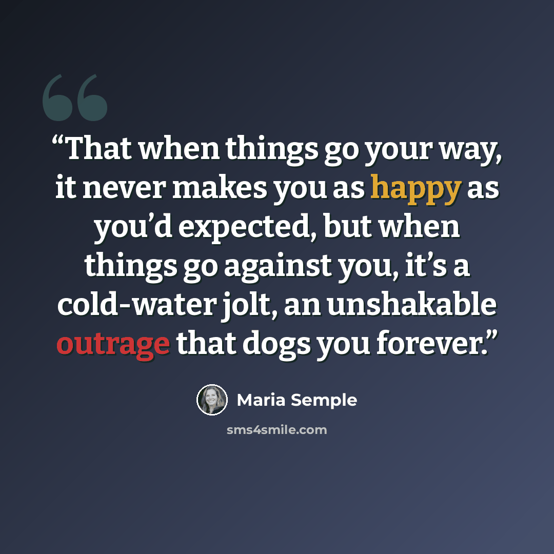 “That when things go your way, it never makes you as happy as you’d expected, but when things go against you, it’s a cold-water jolt, an unshakable outrage that dogs you forever.” quote by Maria Semple