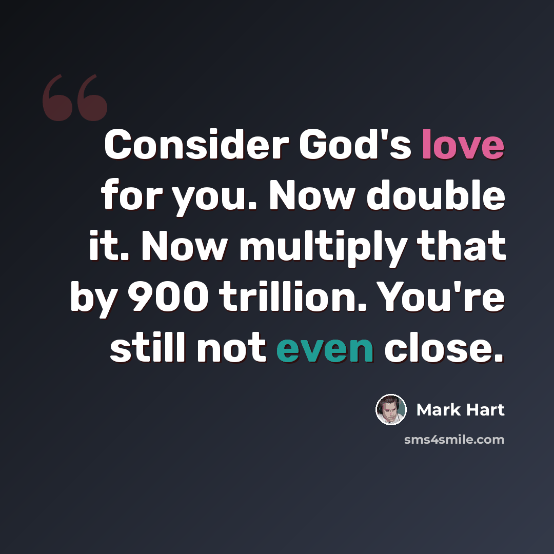 “Consider God's love for you. Now double it. Now multiply that by 900 trillion. You're still not even close.” quote by Mark Hart