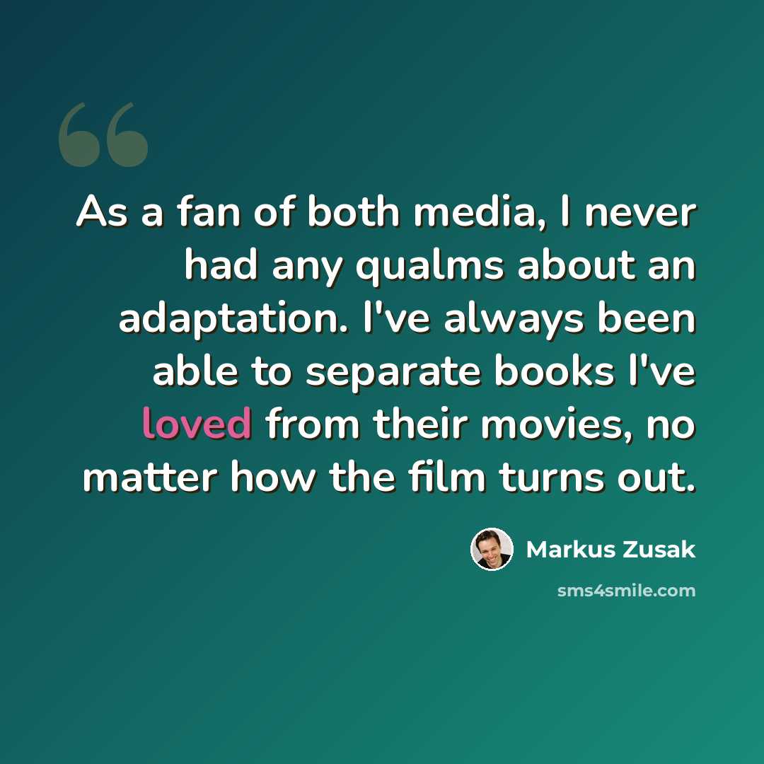 “As a fan of both media, I never had any qualms about an adaptation. I've always been able to separate books I've loved from their movies, no matter how the film turns out.” quote by Markus Zusak