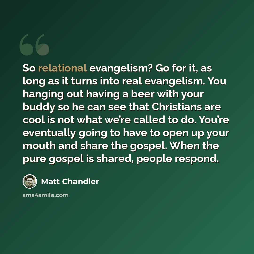 “So relational evangelism? Go for it, as long as it turns into real evangelism. You hanging out having a beer with your buddy so he can see that Christians are cool is not what we’re called to do. You’re eventually going to have to open up your mouth and share the gospel. When the pure gospel is…” quote by Matt Chandler