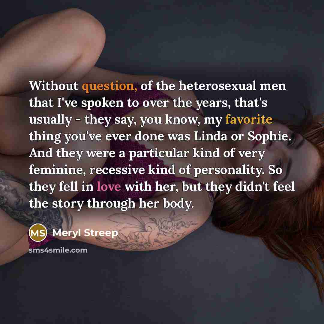 “Without question, of the heterosexual men that I've spoken to over the years, that's usually - they say, you know, my favorite thing you've ever done was Linda or Sophie. And they were a particular kind of very feminine, recessive kind of personality. So they fell in love with her, but they didn't…” quote by Meryl Streep