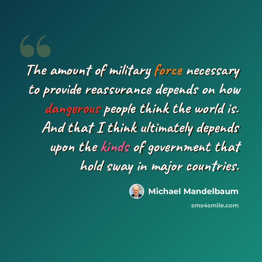 “The amount of military force necessary to provide reassurance depends on how dangerous people think the world is. And that I think ultimately depends upon the kinds of government that hold sway in major countries.” quote by Michael Mandelbaum