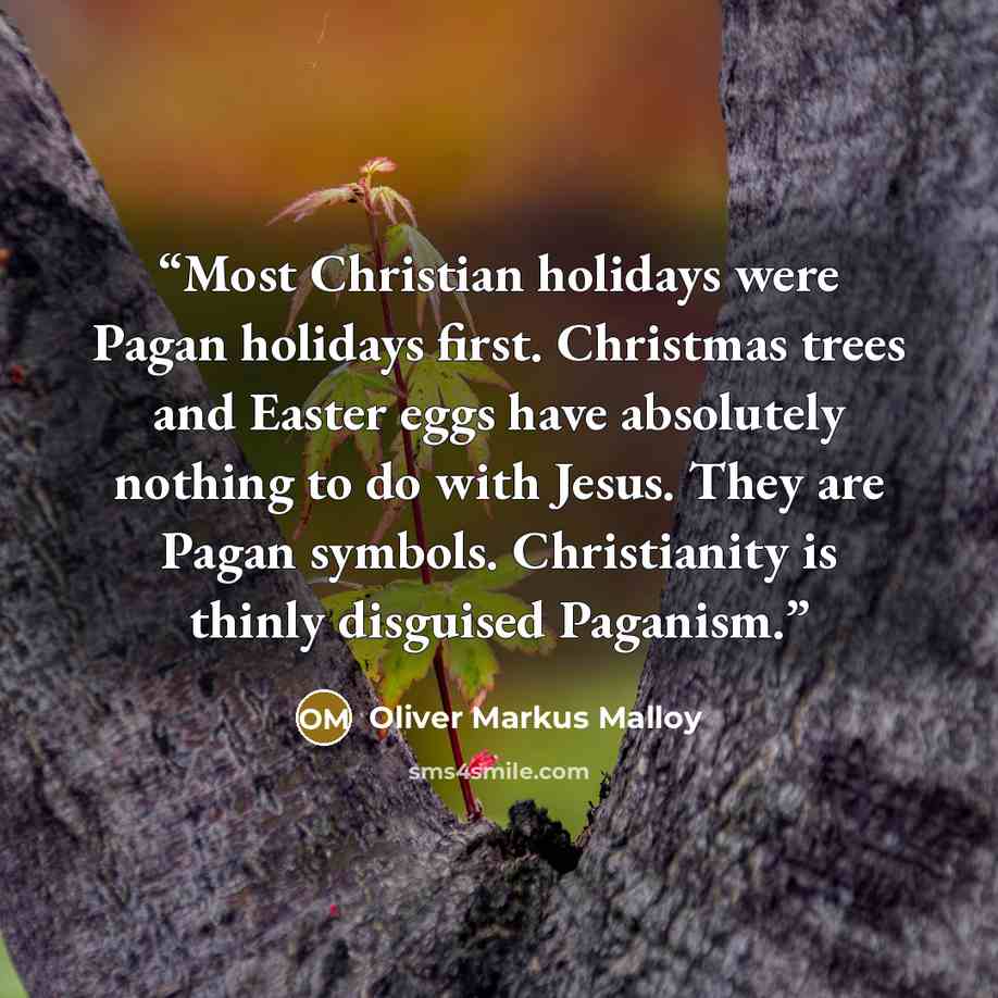 “Most Christian holidays were Pagan holidays first. Christmas trees and Easter eggs have absolutely nothing to do with Jesus. They are Pagan symbols. Christianity is thinly disguised Paganism.” quote by Oliver Markus Malloy