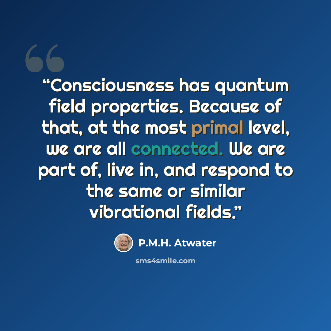“Consciousness has quantum field properties. Because of that, at the most primal level, we are all connected. We are part of, live in, and respond to the same or similar vibrational fields.” quote by P.M.H. Atwater