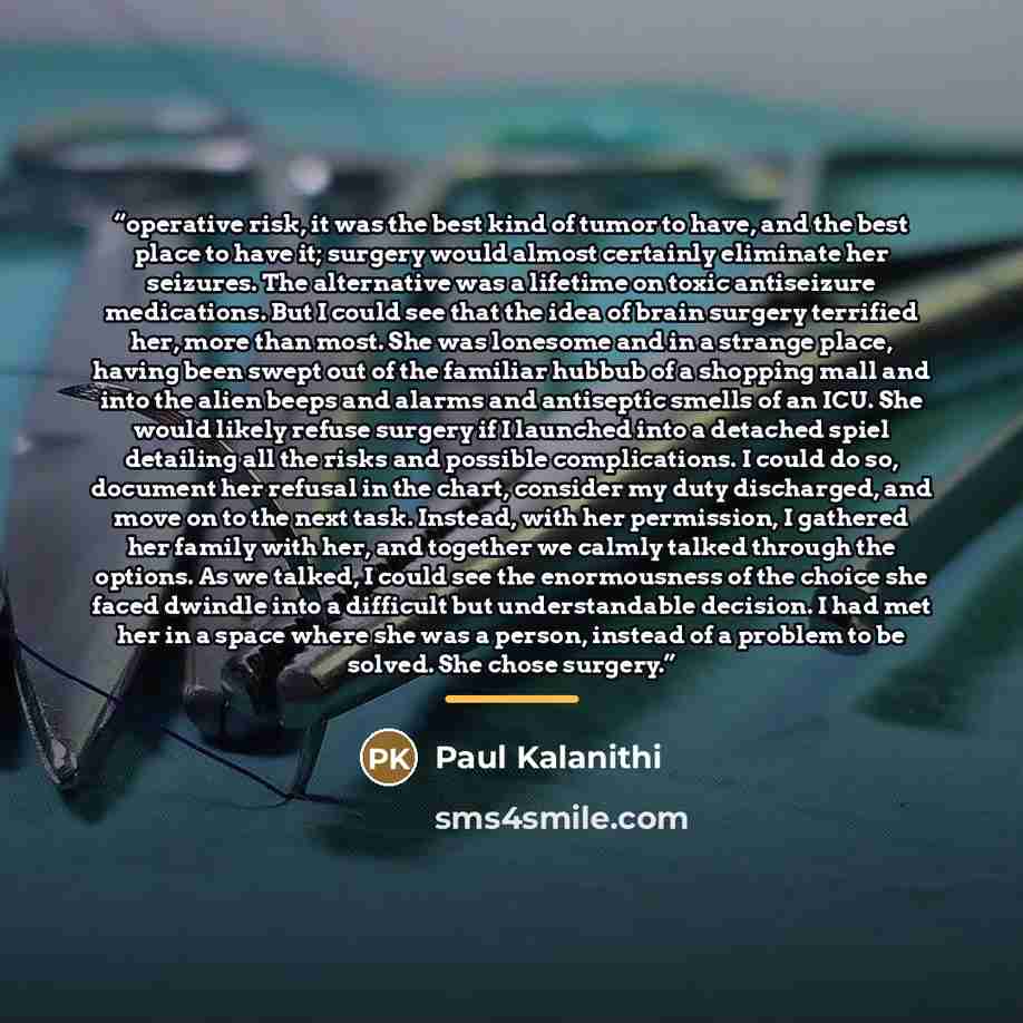 “operative risk, it was the best kind of tumor to have, and the best place to have it; surgery would almost certainly eliminate her seizures. The alternative was a lifetime on toxic antiseizure medications. But I could see that the idea of brain surgery terrified her, more than most. She was…” quote by Paul Kalanithi
